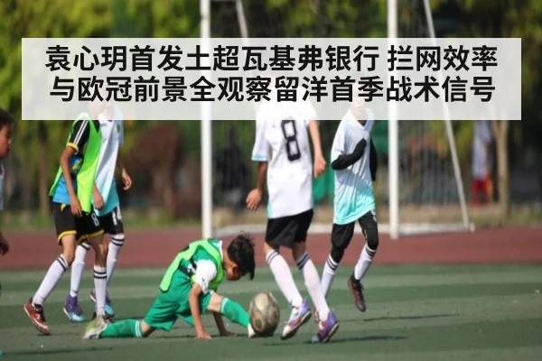 袁心玥首发土超瓦基弗银行 拦网效率与欧冠前景全观察留洋首季战术信号
