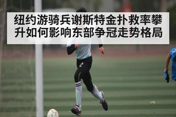 纽约游骑兵谢斯特金扑救率攀升如何影响东部争冠走势格局