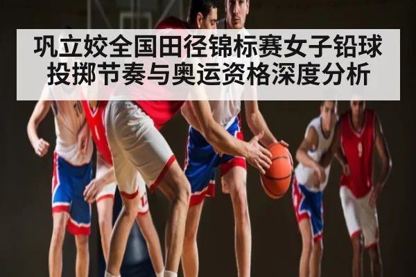 巩立姣全国田径锦标赛女子铅球投掷节奏与奥运资格深度分析